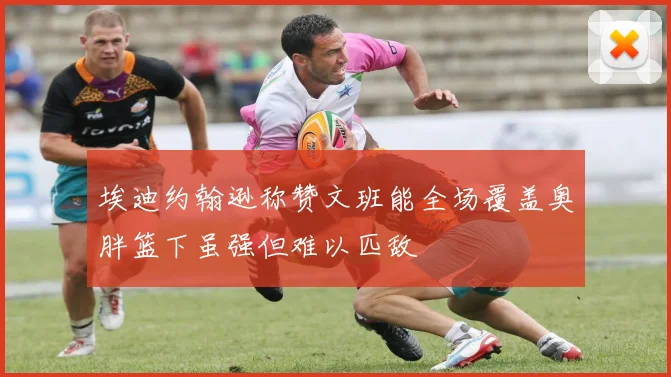 埃迪约翰逊称赞文班能全场覆盖奥胖篮下虽强但难以匹敌