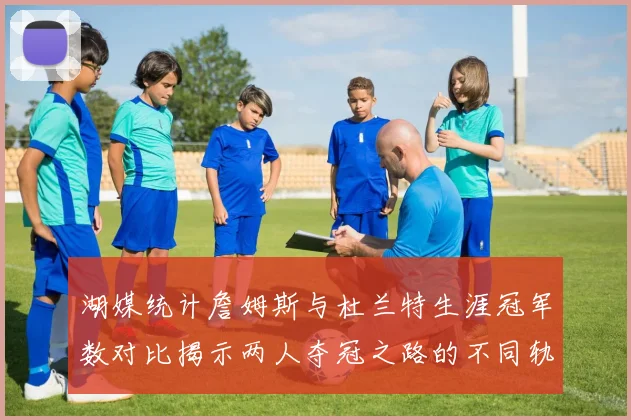 湖媒统计詹姆斯与杜兰特生涯冠军数对比揭示两人夺冠之路的不同轨迹
