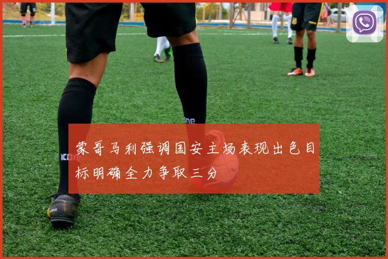 蒙哥马利强调国安主场表现出色目标明确全力争取三分