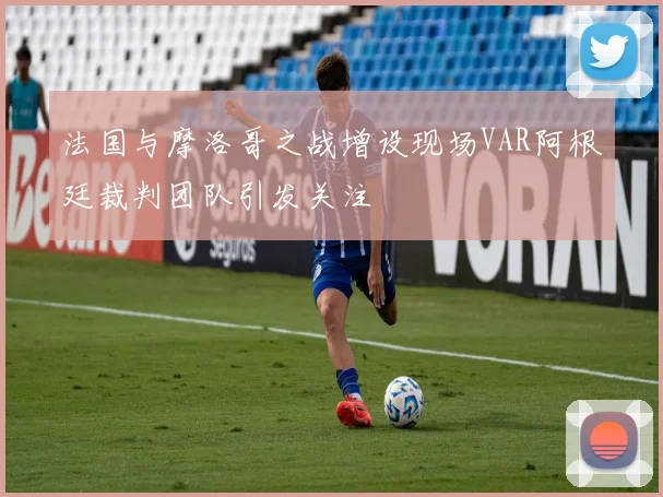 法国与摩洛哥之战增设现场VAR阿根廷裁判团队引发关注