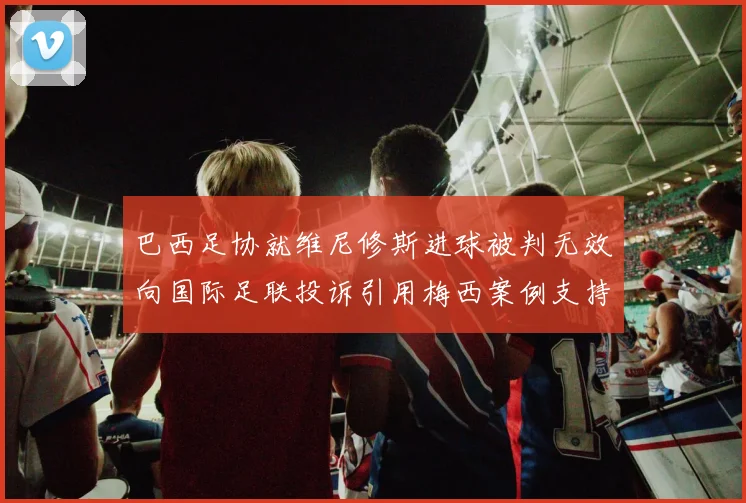 巴西足协就维尼修斯进球被判无效向国际足联投诉引用梅西案例支持