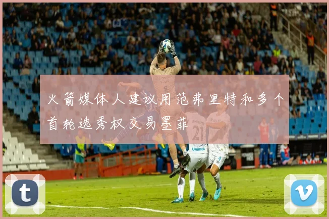 火箭媒体人建议用范弗里特和多个首轮选秀权交易墨菲