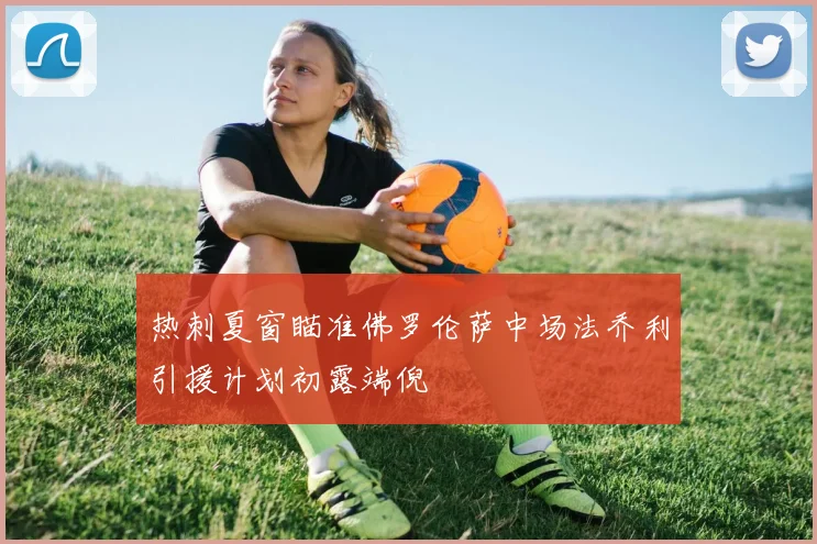 热刺夏窗瞄准佛罗伦萨中场法乔利引援计划初露端倪