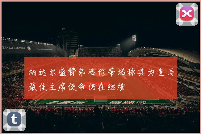 纳达尔盛赞弗洛伦蒂诺称其为皇马最佳主席使命仍在继续