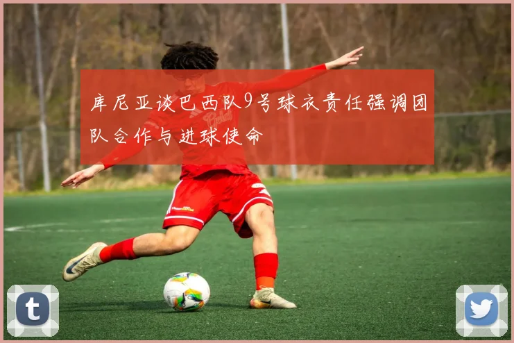 库尼亚谈巴西队9号球衣责任强调团队合作与进球使命