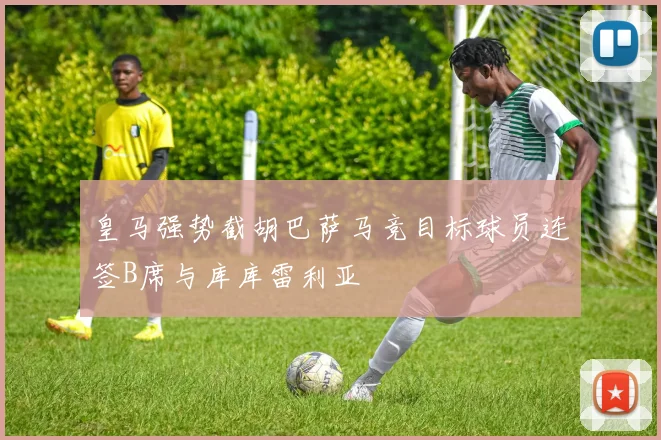 皇马强势截胡巴萨马竞目标球员连签B席与库库雷利亚