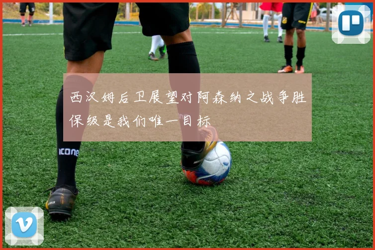 西汉姆后卫展望对阿森纳之战争胜保级是我们唯一目标