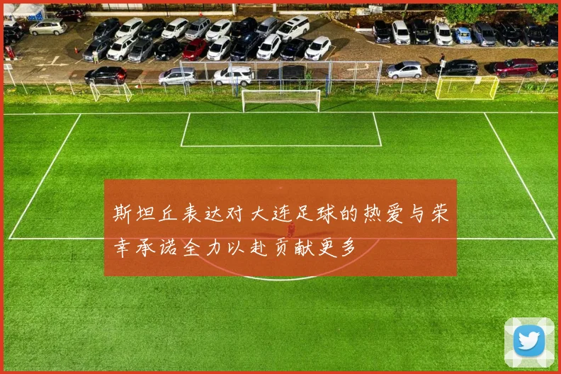 斯坦丘表达对大连足球的热爱与荣幸承诺全力以赴贡献更多