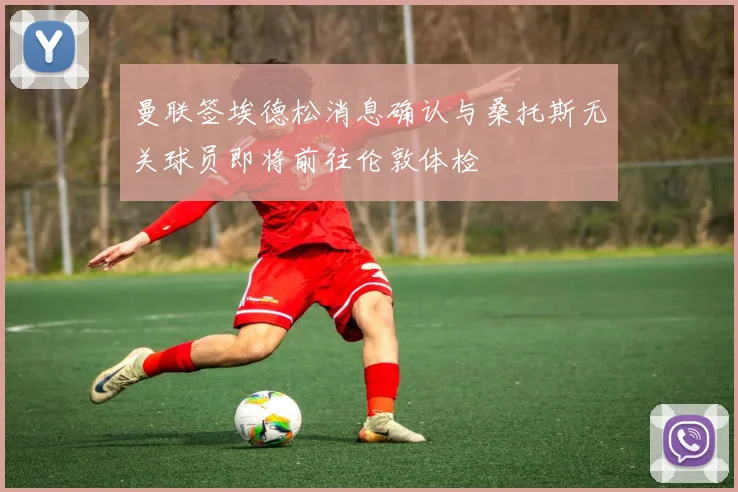 曼联签埃德松消息确认与桑托斯无关球员即将前往伦敦体检