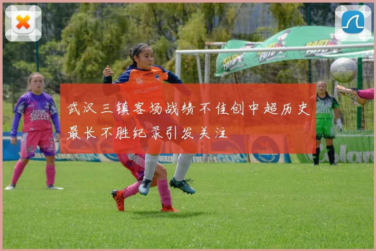武汉三镇客场战绩不佳创中超历史最长不胜纪录引发关注