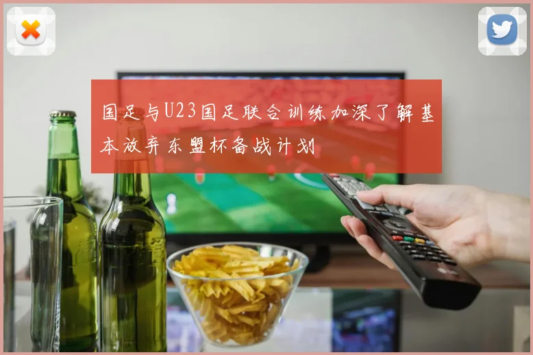 国足与U23国足联合训练加深了解基本放弃东盟杯备战计划