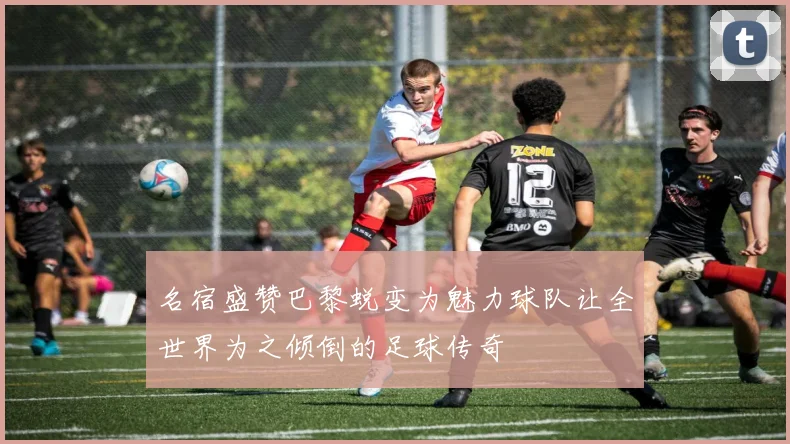 名宿盛赞巴黎蜕变为魅力球队让全世界为之倾倒的足球传奇