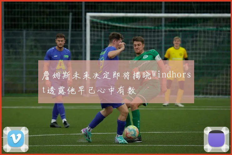 詹姆斯未来决定即将揭晓Windhorst透露他早已心中有数