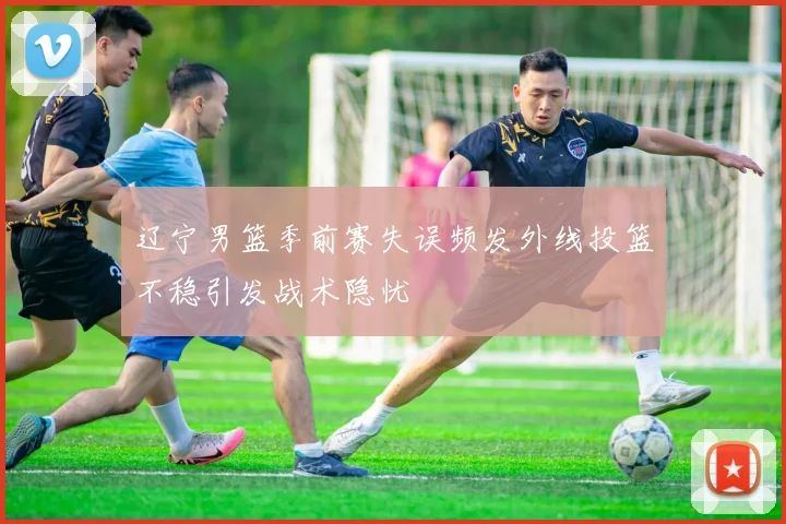 辽宁男篮季前赛失误频发外线投篮不稳引发战术隐忧