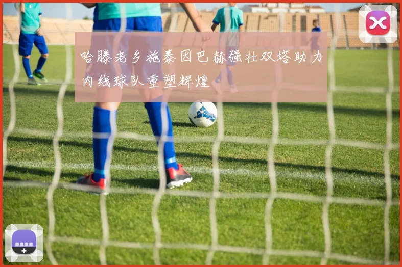 哈滕老乡施泰因巴赫强壮双塔助力内线球队重塑辉煌