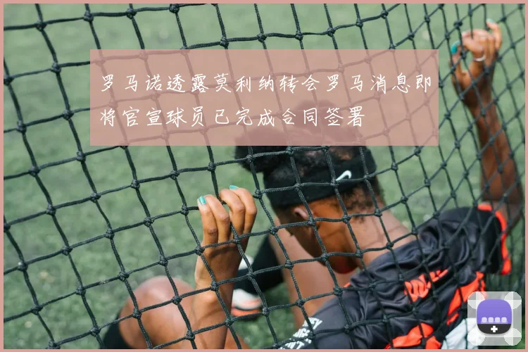 罗马诺透露莫利纳转会罗马消息即将官宣球员已完成合同签署