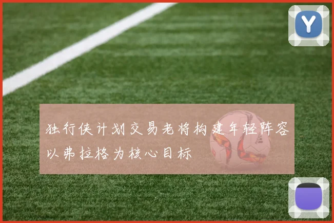 独行侠计划交易老将构建年轻阵容以弗拉格为核心目标