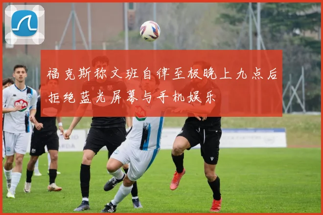 福克斯称文班自律至极晚上九点后拒绝蓝光屏幕与手机娱乐
