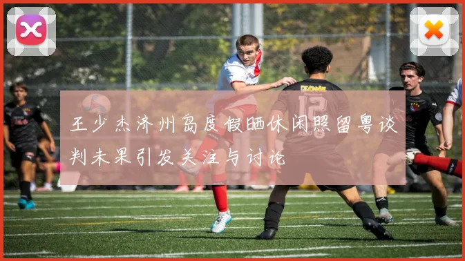 王少杰济州岛度假晒休闲照留粤谈判未果引发关注与讨论