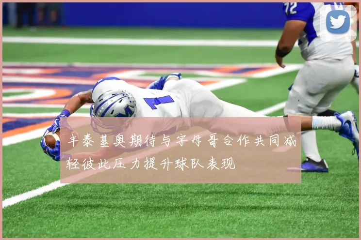 丰泰基奥期待与字母哥合作共同减轻彼此压力提升球队表现