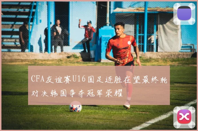 CFA友谊赛U16国足连胜在望最终轮对决韩国争夺冠军荣耀