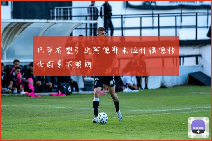 巴萨有望引进阿德耶米拉什福德转会前景不明朗
