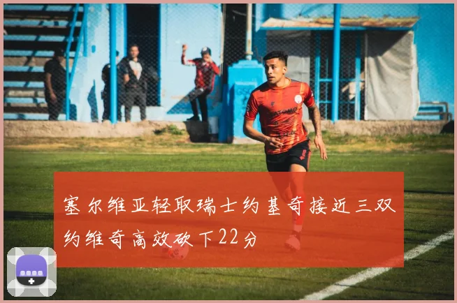塞尔维亚轻取瑞士约基奇接近三双约维奇高效砍下22分