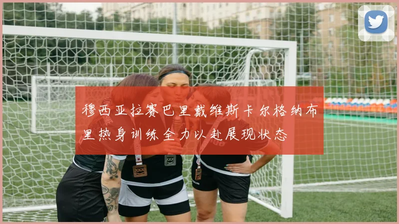 穆西亚拉赛巴里戴维斯卡尔格纳布里热身训练全力以赴展现状态