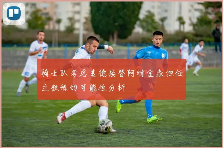 骑士队考虑基德接替阿特金森担任主教练的可能性分析