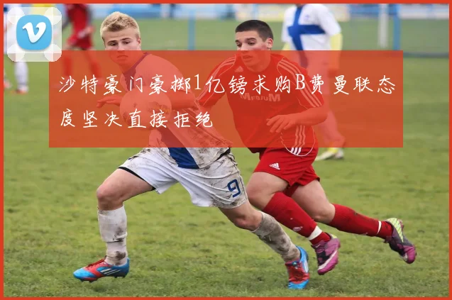 沙特豪门豪掷1亿镑求购B费曼联态度坚决直接拒绝