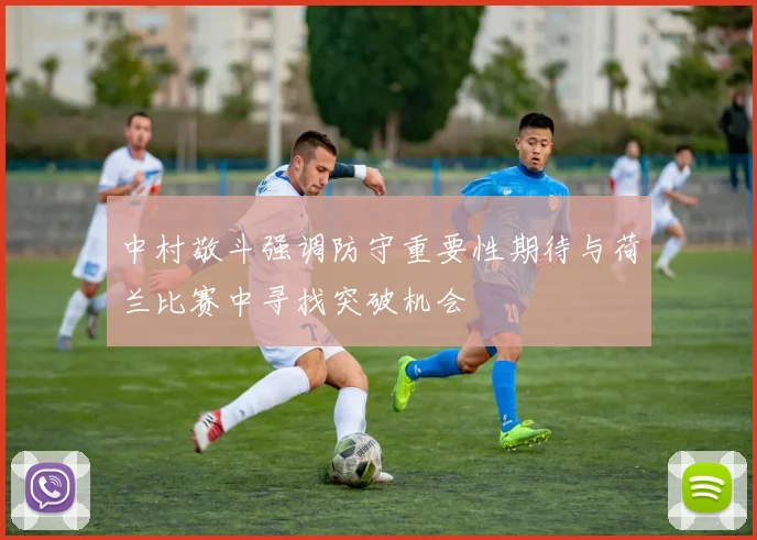 中村敬斗强调防守重要性期待与荷兰比赛中寻找突破机会