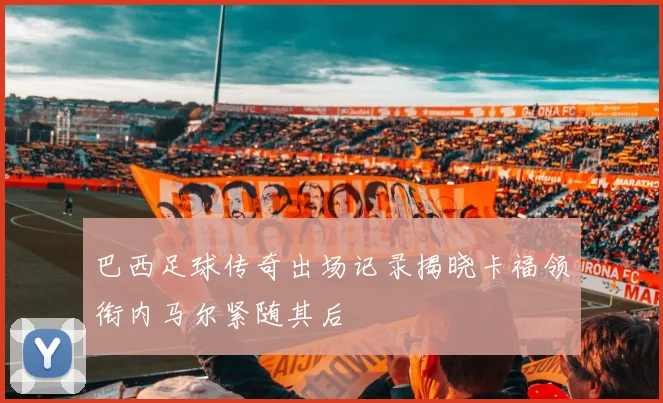 巴西足球传奇出场记录揭晓卡福领衔内马尔紧随其后