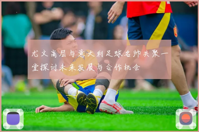 尤文高层与意大利足球名帅共聚一堂探讨未来发展与合作机会