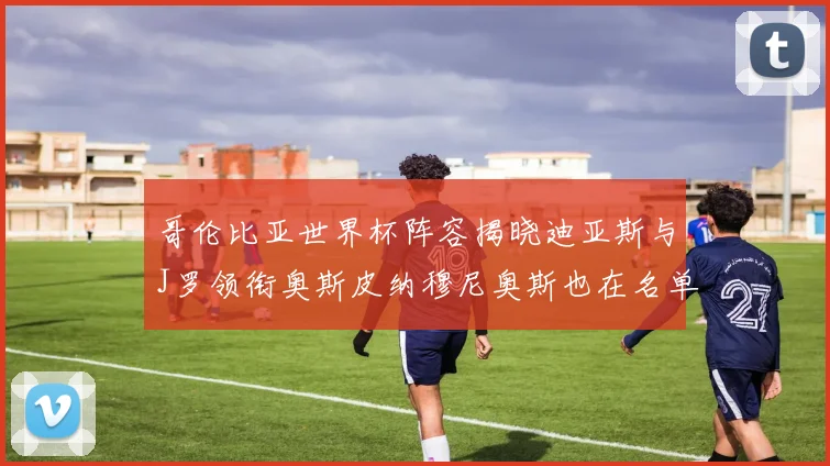 哥伦比亚世界杯阵容揭晓迪亚斯与J罗领衔奥斯皮纳穆尼奥斯也在名单中