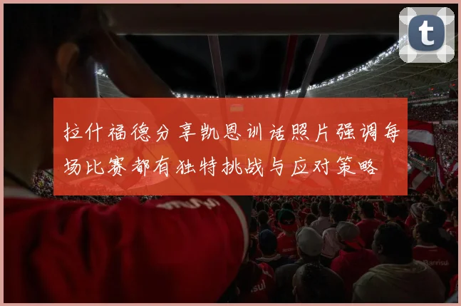 拉什福德分享凯恩训话照片强调每场比赛都有独特挑战与应对策略